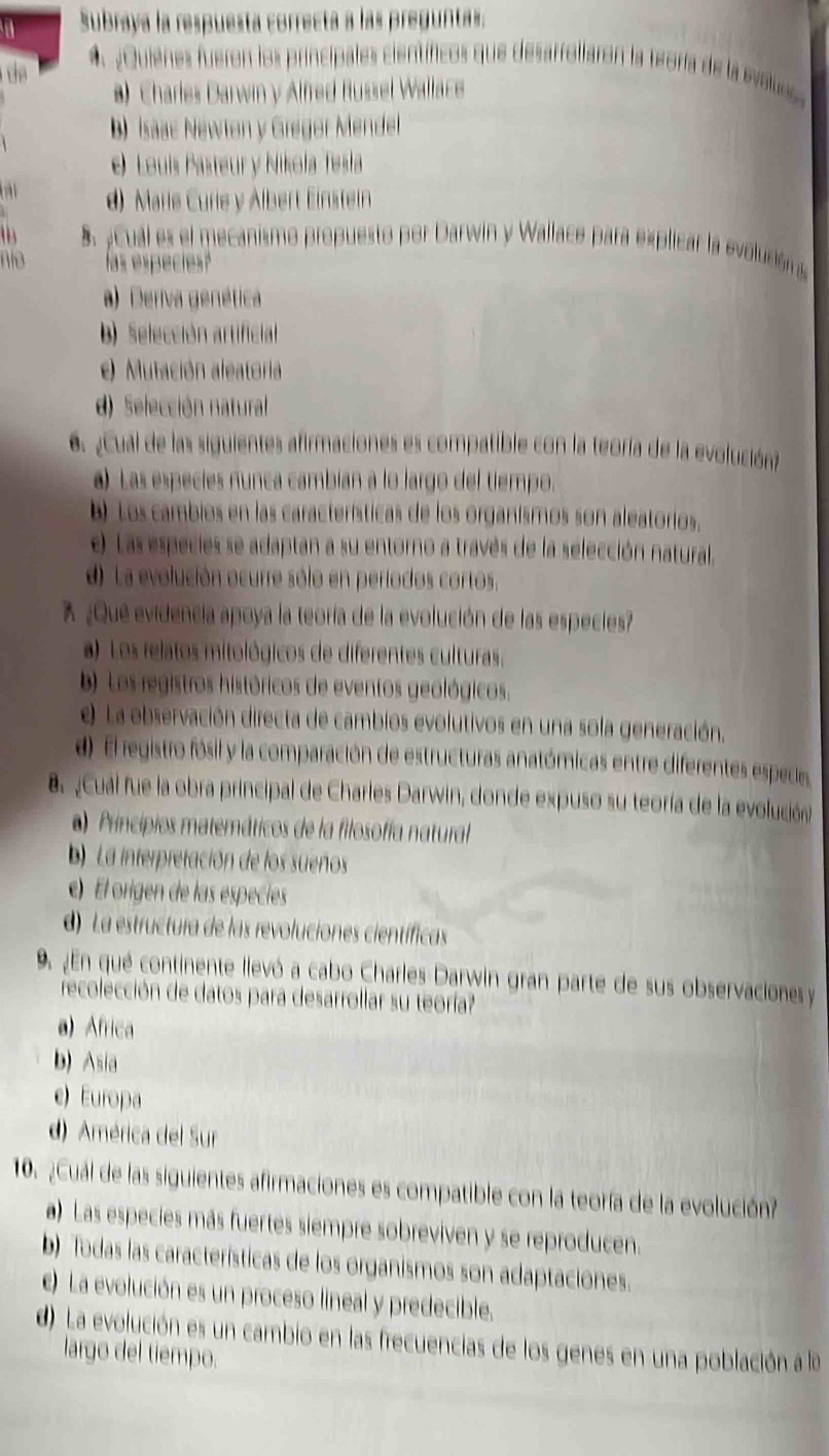 a Subraya la respuesta correcta a las preguntas.
 
¿Quienes fueron los principales científicos que desarrollaron la teoría de la evalus
*) Charles Darwin y Alfred Russel Wallace
b) Isaac Newton y Gregor Mendel
e Louís Pasteur y Nikola Tesla
d) Marie Curie y Albert Einstein
t 8.¿ Cual es el mecanismo propuesto por Darwin y Wallace para explicar la evolución 
nío las especies?
a) Deriva genética
b) Selección artificial
e) Mutación aleatoria
d) Selección natural
6 ¿Cual de las siguientes afirmaciones es compatible con la teoría de la evolución
) Las especies nunca cambian a lo largo del tiempo.
b Los cambios en las características de los organismos son aleatorios,
e) Las especies se adaptan a su entorno a través de la selección natural.
d). La evolución ocurre sólo en períodos cortos.
% ¿Qué evidencia apoya la teoría de la evolución de las especies?
a) Los relatos mitológicos de diferentes culturas,
b) Los registros históricos de eventos geológicos.
e) La observación directa de cambios evolutivos en una sola generación.
d) El registro fósil y la comparación de estructuras anatómicas entre diferentes espedes
B. Cual fue la obra principal de Charles Darwin, donde expuso su teoría de la evolución
)Principios matemáticos de la filosofía natural
) La interpretación de los sueños
e) El origen de las especies
d) La estructura de las revoluciones científicas
9 ¿En qué continente llevó a cabo Charles Darwin gran parte de sus observacionesy
recolección de datos para desarrollar su teoría?
a) Africa
b) Asia
e) Europa
d) América del Sur
10. ¿Cuál de las siguientes afirmaciones es compatible con la teoría de la evolución?
a) Las especies más fuertes siempre sobreviven y se reproducen.
b) Todas las características de los organismos son adaptaciones.
c) La evolución es un proceso lineal y predecible.
d) La evolución es un cambio en las frecuencias de los genes en una población a la
largo del tiempo.