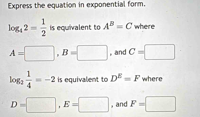 Express the equation in exponential form.
log _42= 1/2  is equivalent to A^B=C where
A=□ , B=□ , and C=□
log _2 1/4 =-2 is equivalent to D^E=F where
D=□ , E=□ , and F=□