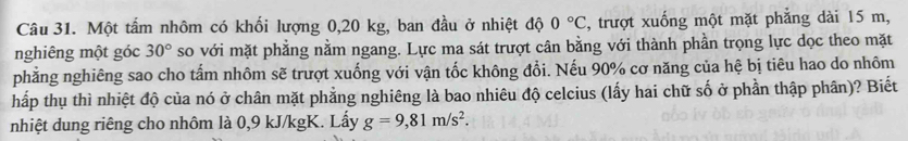 Một tấm nhôm có khối lượng 0,20 kg, ban đầu ở nhiệt độ 0°C , trượt xuống một mặt phẳng dài 15 m, 
nghiêng một góc 30° so với mặt phẳng nằm ngang. Lực ma sát trượt cân bằng với thành phần trọng lực dọc theo mặt 
phẳng nghiêng sao cho tấm nhôm sẽ trượt xuống với vận tốc không đổi. Nếu 90% cơ năng của hệ bị tiêu hao do nhôm 
hấp thụ thì nhiệt độ của nó ở chân mặt phẳng nghiêng là bao nhiêu độ celcius (lấy hai chữ số ở phần thập phân)? Biết 
nhiệt dung riêng cho nhôm là 0,9 kJ/kgK. Lấy g=9,81m/s^2.