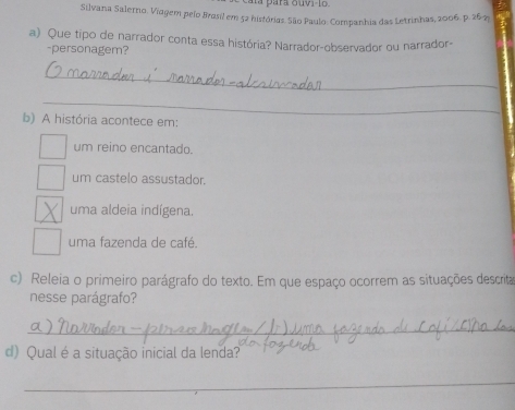 cara para ouvi-lo 
Silvana Salerno. Viagem pelo Brosil em 52 histórias. São Paulo: Companhia das Letrinhas, 2006. p. 26-2p
a) Que tipo de narrador conta essa história? Narrador-observador ou narrador-
-personagem?
_
_
b) A história acontece em:
um reino encantado.
um castelo assustador.
uma aldeia indígena.
uma fazenda de café
c) Releia o primeiro parágrafo do texto. Em que espaço ocorrem as situações descrita
nesse parágrafo?
_
d) Qual é a situação inicial da lenda?
_