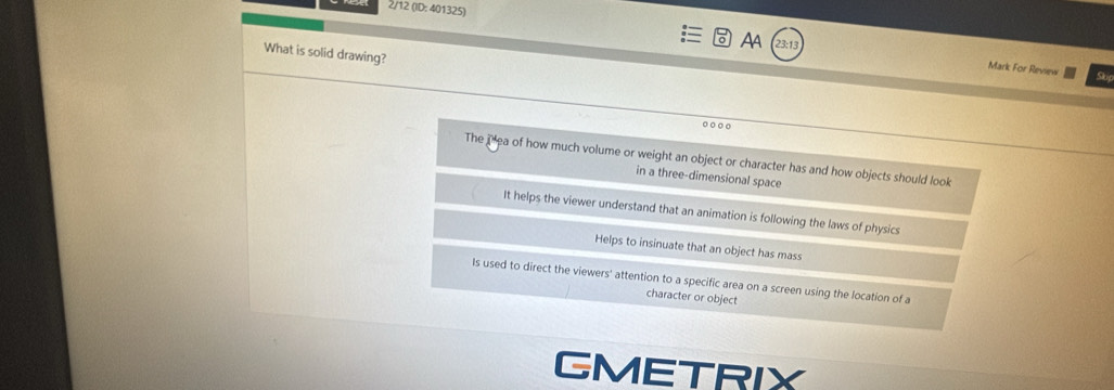 2/12 (ID: 401325)
What is solid drawing?
AA 23:13 Mark For Review
So
The ihea of how much volume or weight an object or character has and how objects should look
in a three-dimensional space
It helps the viewer understand that an animation is following the laws of physics
Helps to insinuate that an object has mass
Is used to direct the viewers' attention to a specific area on a screen using the location of a
character or object
GMETRIX