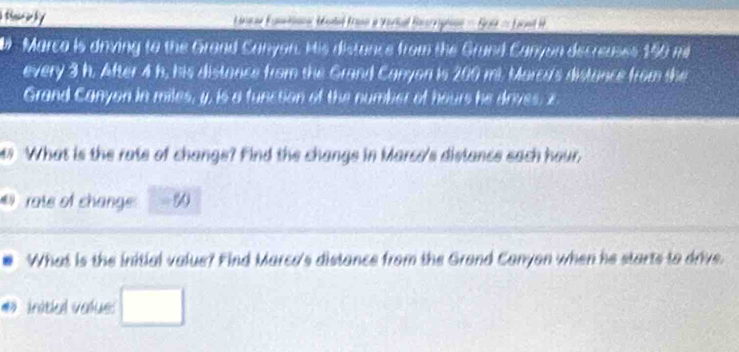 fsce ly Lnnne Euménnn Modé Kann a Verial Bascripine = Buié = Loonl H 
Marco is driving to the Grond Canyon. His distance from the Grund Canyon decreuses 150 mi
every 3 h. After 4 h, his distance from the Grand Canyon is 200 mi. Marcu's distance from the 
Grand Canyon in miles, y, is a function of the number of hours he drives, z
What is the rate of change? Find the change in Marso's distance sach hour, 
@ rate of change -∞ 
What is the initial value? Find Marca's distance from the Grond Canyon when he starts to drive. 
# initial value: