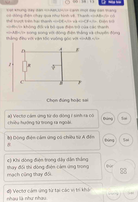 0:3 13 * Nộp bài 
Đật khung đay dân ABCD cạnh một đay dân tháng 
có đòng điện chạy qua như hình vẽ. Thanh ∠ i>AB co
thể trượt trên hai thanh DEvaCF Dien trở
∠ i>R không đối và bỏ qua điện trở của các thanh
∠ i>AB song song với dòng điện thắng và chuyển động 
thắng đều với vận tốc vuông góc với ∠ i>AB, ∠ /i>
D
A E
1 R
vector v
C
B F
Chọn đúng hoặc sai 
a) Vectơ cảm ứng từ do dòng / sinh ra có Đúng Sai 
chiều hướng từ trong ra ngoài. 
b) Dòng điện cảm ứng có chiều từ A đến Đúng Sai 
B. 
c) Khi dòng điện trong dây dẫn thắng 
thay đổi thì dòng điện cảm ứng trong Đúr 
◇ 
mạch cũng thay đổi. 
d) Vectơ cám ứng từ tại các vị trí khác Dùng Sai 
nhau là như nhau.