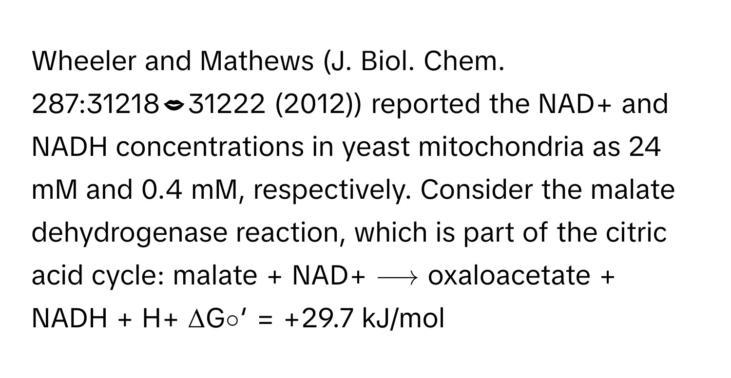 Wheeler and Mathews (J. Biol. Chem. 287:3121831222 (2012)) reported the NAD+ and NADH concentrations in yeast mitochondria as 24 mM and 0.4 mM, respectively. Consider the malate dehydrogenase reaction, which is part of the citric acid cycle: malate + NAD+ ⟶ oxaloacetate + NADH + H+  ΔG∘′ = +29.7 kJ/mol