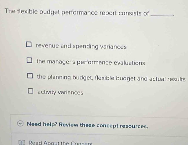 The flexible budget performance report consists of _.
revenue and spending variances
the manager's performance evaluations
the planning budget, flexible budget and actual results
activity variances
Need help? Review these concept resources.
Read About the Concept