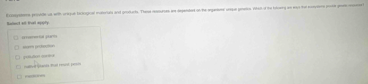 Ecosystems provide us with unique biological materials and products. These resources are dependent on the organisms unique genetics. Which of the following are ways that ecossystems provide genetic resounces?
Select all that apply.
ornamental plants
storm protection
pollution control
native plants that resist pests
medicines