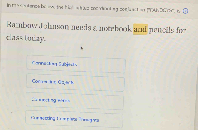 In the sentence below, the highlighted coordinating conjunction (''FANBOYS'') is ②
Rainbow Johnson needs a notebook and pencils for
class today.
Connecting Subjects
Connecting Objects
Connecting Verbs
Connecting Complete Thoughts