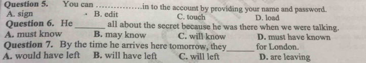 You can _in to the account by providing your name and password.
A. sign B. edit C. touch D. load
Question 6. He _all about the secret because he was there when we were talking.
A. must know B. may know C. will know D. must have known
Question 7. By the time he arrives here tomorrow, they_ for London.
A. would have left B. will have left C. will left D. are leaving