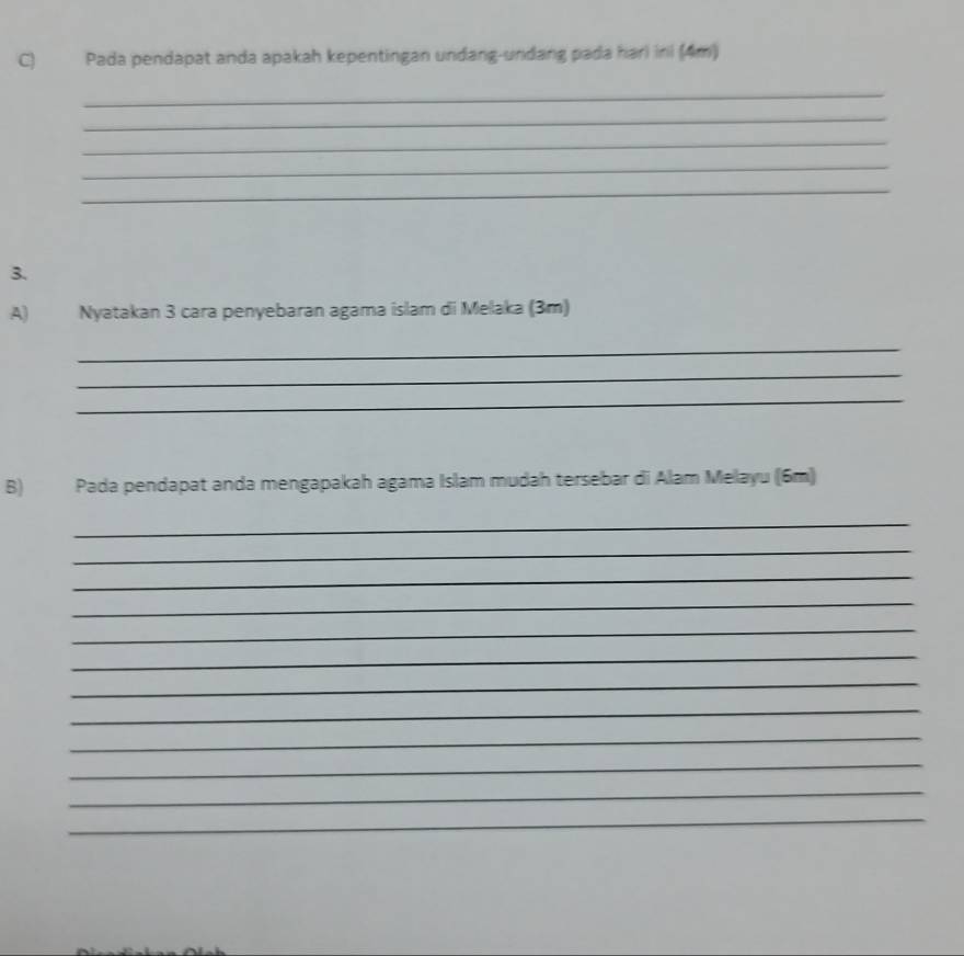 Pada pendapat anda apakah kepentingan undang-undang pada hari ini (4m) 
_ 
_ 
_ 
_ 
_ 
3. 
A) Nyatakan 3 cara penyebaran agama islam di Melaka (3m) 
_ 
_ 
_ 
B) Pada pendapat anda mengapakah agama Islam mudah tersebar di Alam Melayu (6m) 
_ 
_ 
_ 
_ 
_ 
_ 
_ 
_ 
_ 
_ 
_ 
_
