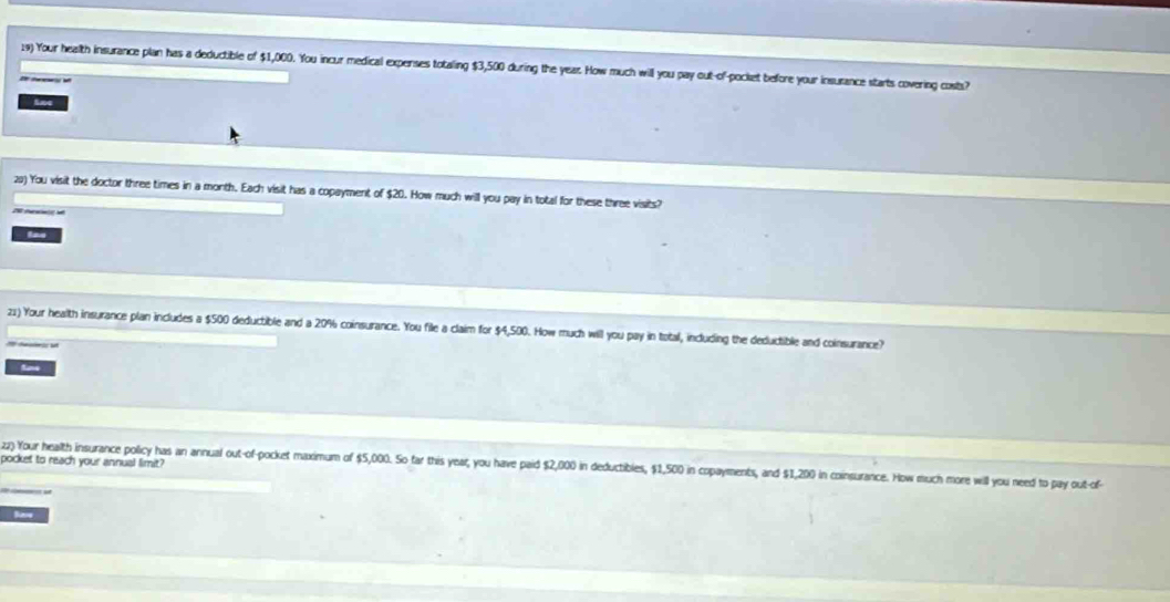 Your health insurance plan has a deductible of $1,000. You incur medical expenses totaling $3,500 during the year. How much will you pay out-of-pocket before your insurance starts covering costs? 
Ane 
2) You visit the doctor three times in a month. Each visit has a copayment of $20. How much will you pay in total for these three visits? 
las 
21) Your health insurance plan includes a $500 deductible and a 20% coinsurance. You file a claim for $4,500. How much will you pay in total, including the deductible and coinsurance? 
pocket to reach your annual limit? 
22) Your health insurance policy has an annual out-of-pocket maximum of $5,000. So far this year, you have paid $2,000 in deductibles, $1,500 in copayments, and $1,200 in coinsurance. How much more will you need to pay out-of 
Save