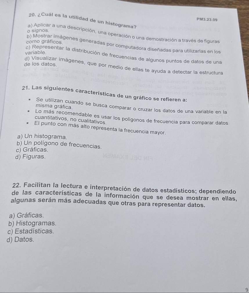 PM3.23.09
20. ¿Cuál es la utilidad de un histograma?
o signos.
a) Aplicar a una descripción, una operación o una demostración a través de figuras
como gráficos.
b) Mostrar imágenes generadas por computadora diseñadas para utilizarlas en los
variable.
c) Representar la distribución de frecuencias de algunos puntos de datos de una
de los datos.
d) Visualizar imágenes, que por medio de ellas te ayuda a detectar la estructura
21. Las siguientes características de un gráfico se refieren a:
. Se utilizan cuando se busca comparar o cruzar los datos de una variable en la
misma gráfica.
Lo más recomendable es usar los polígonos de frecuencia para comparar datos
cuantitativos, no cualitativos.
El punto con más alto representa la frecuencia mayor.
a) Un histograma.
b) Un polígono de frecuencias.
c) Gráficas.
d) Figuras.
22. Facilitan la lectura e interpretación de datos estadísticos; dependiendo
de las características de la información que se desea mostrar en ellas,
algunas serán más adecuadas que otras para representar datos.
a) Gráficas.
b) Histogramas.
c) Estadísticas.
d) Datos.
9