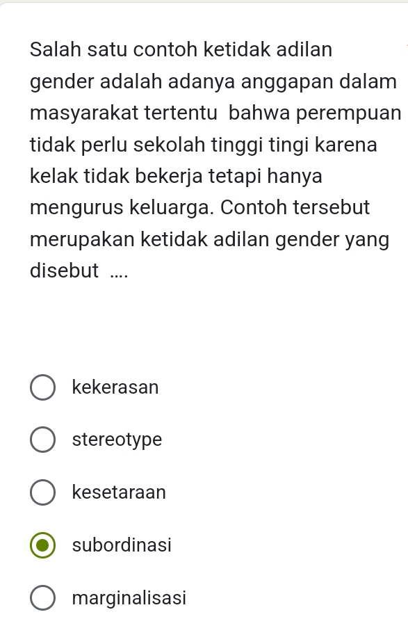 Salah satu contoh ketidak adilan
gender adalah adanya anggapan dalam
masyarakat tertentu bahwa perempuan
tidak perlu sekolah tinggi tingi karena
kelak tidak bekerja tetapi hanya
mengurus keluarga. Contoh tersebut
merupakan ketidak adilan gender yang
disebut ....
kekerasan
stereotype
kesetaraan
subordinasi
marginalisasi