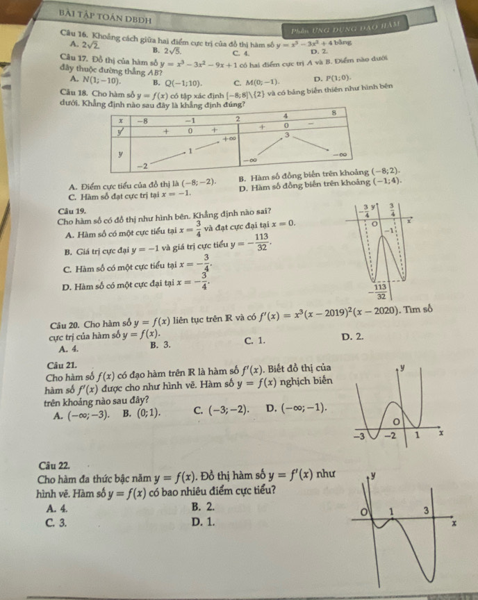 Bài Tập TOán DBĐh
Phần UNG DUNG ĐAO HàM
Câu 16. Khoảng cách giữa hai điểm cực trị của đồ thị hàm số y=x^3-3x^2+4 bằng
A. 2sqrt(2) B. 2sqrt(5). C. 4. D. 2.
Câu 17. Đồ thị của hàm số y=x^3-3x^2-9x+1 Có hai điểm cực trị A và B. Điểm nào dưới
đây thuộc đường thẳng AB?
A. N(1;-10). B. Q(-1;10). C. M(0;-1). D. P(1;0).
Câu 18. Cho hàm số y=f(x) có tập xác định [-8;8]vee  2 và có bảng biển thiên như hình bên
dưới. Khẳng
A. Điểm cực tiểu của đồ thị là (-8;-2). B. Hà (-8;2).
C. Hàm số đạt cực trị tại x=-1. D. Hàm số đồng biển trên khoảng (-1;4).
Câu 19. 
Cho hàm số có đồ thị như hình bên. Khẳng định nào sai?
A. Hàm số có một cực tiểu tại x= 3/4  và đạt cực đại tại x=0.
B. Giá trị cực đại y=-1 và giá trị cực tiểu y=- 113/32 .
C. Hàm số có một cực tiểu tại x=- 3/4 .
D. Hàm số có một cực đại tại x=- 3/4 .
Câu 20. Cho hàm số y=f(x) liên tục trên R và có f'(x)=x^3(x-2019)^2(x-2020). Tìm số
cực trị của hàm số y=f(x). D. 2.
A. 4. B. 3. C. 1.
Câu 21.
Cho hàm số f(x) có đạo hàm trên R là hàm số f'(x). Biết đồ thị của
hàm số f'(x) được cho như hình vẽ. Hàm số y=f(x) nghịch biến
trên khoảng nào sau đây?
A. (-∈fty ;-3). B. (0;1). C. (-3;-2). D. (-∈fty ;-1).
Câu 22.
Cho hàm đa thức bậc năm y=f(x). Đồ thị hàm số y=f'(x) như
hình vẽ. Hàm số y=f(x) có bao nhiêu điểm cực tiểu?
A. 4. B. 2.
C. 3. D. 1.