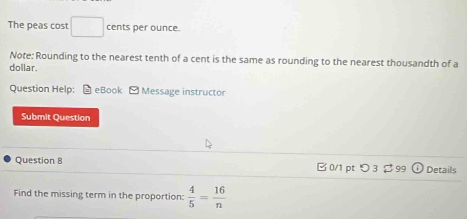 The peas cost cents per ounce. 
Note: Rounding to the nearest tenth of a cent is the same as rounding to the nearest thousandth of a 
dollar. 
Question Help: eBook □ Message instructor 
Submit Question 
Question 8 0/1 pt つ 3 99 Details 
Find the missing term in the proportion:  4/5 = 16/n 