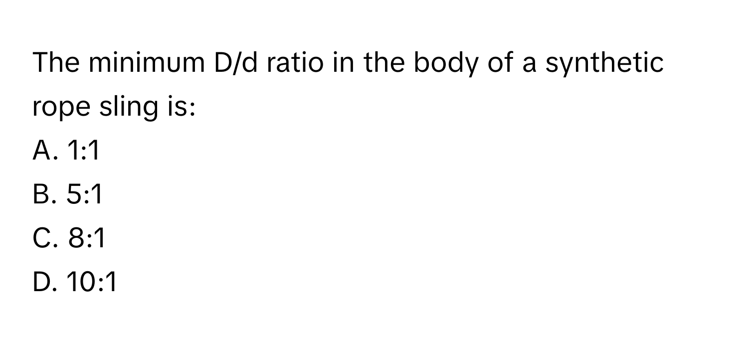 The minimum D/d ratio in the body of a synthetic rope sling is:

A. 1:1
B. 5:1
C. 8:1
D. 10:1