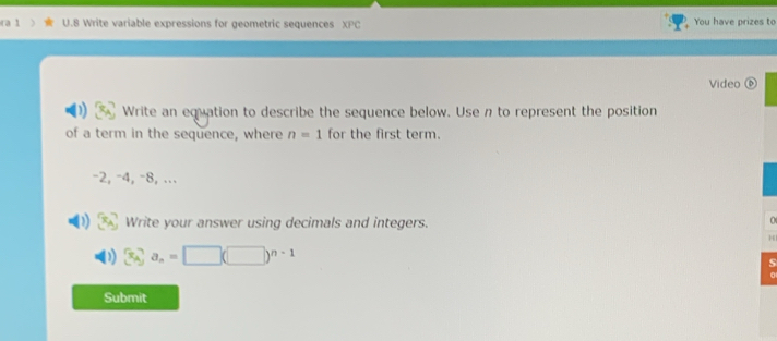 ra 1 U.8 Write variable expressions for geometric sequences XPC You have prizes to 
Video ⑥ 
Write an equation to describe the sequence below. Use n to represent the position 
of a term in the sequence, where n=1 for the first term.
-2, -4, -8, ... 
Write your answer using decimals and integers. 
0 
H
a_n=□ (□ )^n-1
s 
Submit