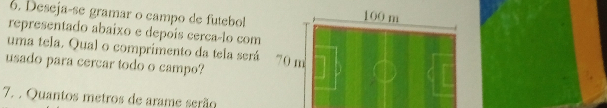 Deseja-se gramar o campo de futebol
100 m
representado abaixo e depoís cerca-lo com 
uma tela. Qual o comprimento da tela será 70 m
usado para cercar todo o campo? 
7. . Quantos metros de arame serão