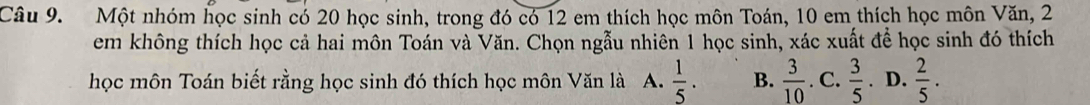 Một nhóm học sinh có 20 học sinh, trong đó có 12 em thích học môn Toán, 10 em thích học môn Văn, 2
em không thích học cả hai môn Toán và Văn. Chọn ngẫu nhiên 1 học sinh, xác xuất để học sinh đó thích
học môn Toán biết rằng học sinh đó thích học môn Văn là A.  1/5 . B.  3/10 . C.  3/5 . D.  2/5 .