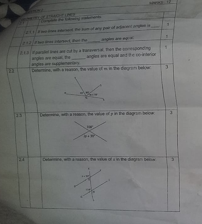 eshow 2
GEOWETRY OF STRAIGHT LINES
21 Complete the following statements.
21.1 If two lines intersect, the sum of any pair of adjacent angles is_ . 1
2.1.2 If two lines intersect, then the _angles are equal. 1
2.1.3 If parallel lines are cut by a transversal, then the corresponding 1
angles are equal, the _angles are equal and the co-interior
angles are supplementary.
2.2 Determine, with a reason, the value of m in the diagram below: 3
2.3 Determine, with a reason, the value of p in the diagram below: 3
108°
2p+30°
2.4 Determine, with a reason, the value of x in the diagram below: 3