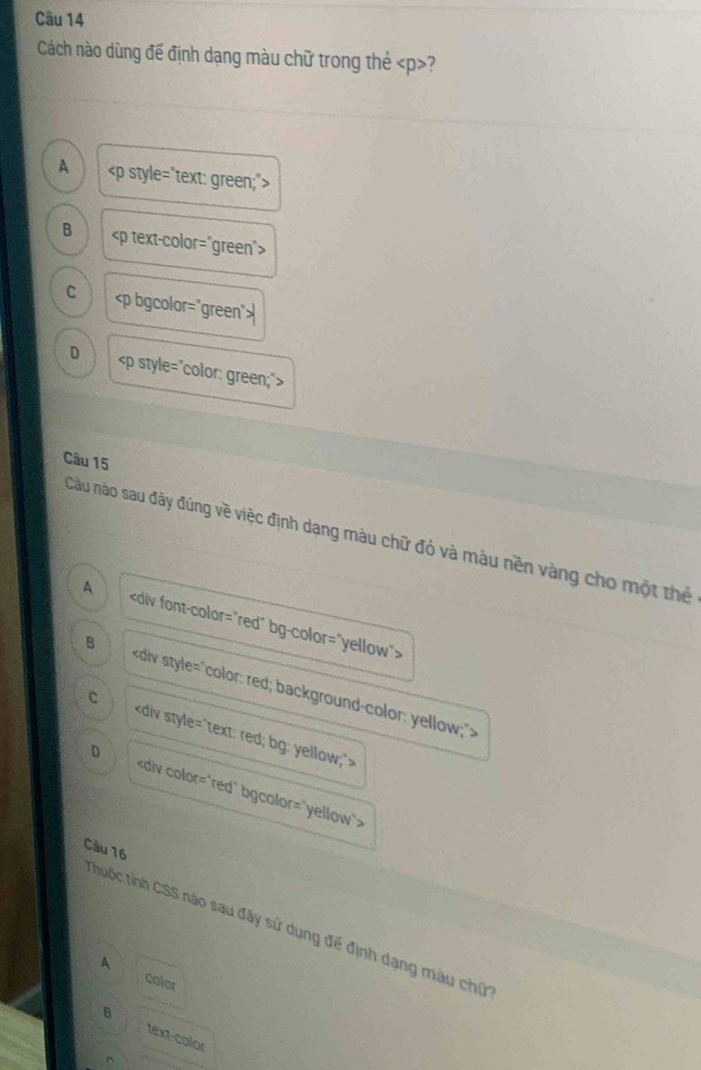 Cách nào dùng đế định dạng màu chữ trong thẻ ?
A
B
C
D
Câu 15
Câu nào sau đây đúng về việc định dạng màu chữ đỏ và màu nền vàng cho một thể
A
B
C
D
Cầu 16
Thuộc tỉnh CSS nào sau đây sử dụng đế định dạng màu chữ
A
color
B text-color