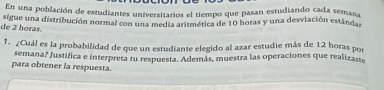 En una población de estudiantes universitarios el tiempo que pasan estudiando cada semana 
sigue una distribución normal con una media aritmética de 10 horas y una desviación estándar 
de 2 horas. 
1. ¿Cuál es la probabilidad de que un estudiante elegido al azar estudie más de 12 horas por 
semana? Justifica e interpreta tu respuesta. Además, muestra las operaciones que realizaste 
para obtener la respuesta.