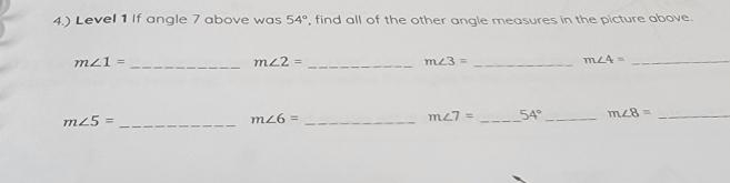 4.) Level 1 If angle 7 above was 54° find all of the other angle measures in the picture above.
m∠ 1= _ 
_ m∠ 2=
_ m∠ 3=
_ m∠ 4=
_ m∠ 5=
m∠ 6= _
m∠ 7= _ 54° _ m∠ 8= _