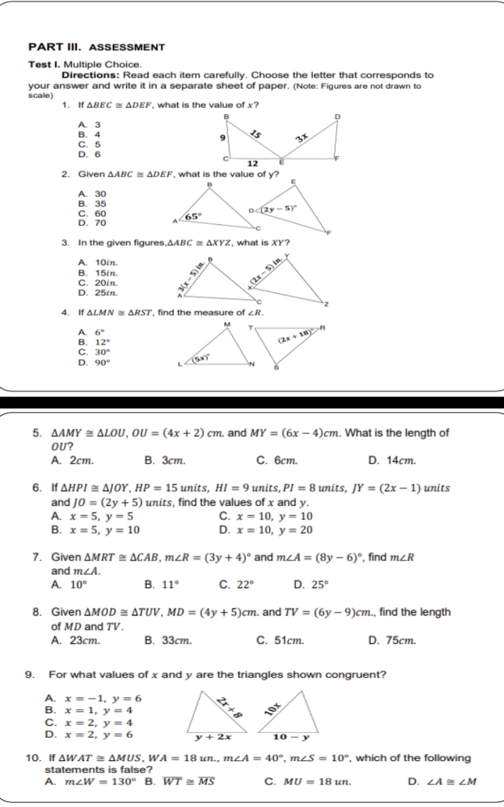 PART III. ASSESSMENT
Test I. Multiple Choice.
Directions: Read each item carefully. Choose the letter that corresponds to
your answer and write it in a separate sheet of paper. (Note: Figures are not drawn to
scale)
1. If △ BEC≌ △ DEF , what is the value of x?
A. 3
B. 4
C. 5
D. 6
2. Given △ ABC≌ △ DEF , what is the value of y?
A. 30
B. 35
C. 60
D. 70 
3. In the given figures △ ABC≌ △ XYZ , what is XY?
A. 10in.
B. 15in.
C. 20in.
D. 25in. 
4. If △ LMN≌ △ RST , find the measure of ∠ R.
6°
12°
C. 30°
D. 90°
5. △ AMY≌ △ LOU,OU=(4x+2)cm.. and MY=(6x-4)cm. What is the length of
OU?
A. 2cm. B. 3cm. C. 6cm. D. 14cm.
6. If △ HPI≌ △ JOY,HP=15units,HI=9units,PI=8units,JY=(2x-1) units
and J0=(2y+5) units, find the values of x and y.
A. x=5,y=5 C. x=10,y=10
B. x=5,y=10 D. x=10,y=20
7. Given △ MRT≌ △ CAB,m∠ R=(3y+4)^circ  and m∠ A=(8y-6)^circ  , find m∠ R
and m∠ A.
A. 10° B. 11° C. 22° D. 25°
8. Given △ MOD≌ △ TUV,MD=(4y+5)cm. and TV=(6y-9)cm , find the length
of MD and TV.
A. 23cm. B. 33cm. C. 51cm. D. 75cm.
9. For what values of x and y are the triangles shown congruent?
A. x=-1,y=6
B. x=1,y=4
C. x=2,y=4
D. x=2,y=6
10. If △ WAT≌ △ MUS,WA=18un.,m∠ A=40°,m∠ S=10° , which of the following
statements is false?
A. m∠ W=130° B. overline WT≌ overline MS C. MU=18un. D. ∠ A≌ ∠ M