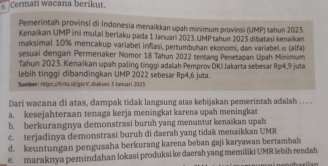 Cermati wacana berikut.
Pemerintah provinsi di Indonesia menaikkan upah minimum provinsi (UMP) tahun 2023.
Kenaikan UMP ini mulai berlaku pada 1 Januari 2023.UMP tahun 2023 dibatasi kenaikan
maksimal 10% mencakup variabel inflasi, pertumbuhan ekonomi, dan variabel α (alfa)
sesuai dengan Permenaker Nomor 18 Tahun 2022 tentang Penetapan Upah Minimum
Tahun 2023. Kenaikan upah paling tinggi adalah Pemprov DKI Jakarta sebesar Rp4, 9 juta
lebih tinggi dibandingkan UMP 2022 sebesar Rp4,6 juta.
Sumber: https://tirto.id/gzcV, diakses 3 Januari 2023
Dari wacana di atas, dampak tidak langsung atas kebijakan pemerintah adalah . . . .
a. kesejahteraan tenaga kerja meningkat karena upah meningkat
b. berkurangnya demonstrasi buruh yang menuntut kenaikan upah
c. terjadinya demonstrasi buruh di daerah yang tidak menaikkan UMR
d. keuntungan pengusaha berkurang karena beban gaji karyawan bertambah
_e. maraknya pemindahan lokasi produksi ke daerah yang memiliki UMR lebih rendah
pen ghacilan