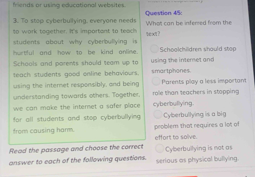 friends or using educational websites.
Question 45:
3. To stop cyberbullying, everyone needs What can be inferred from the
to work together. It's important to teach text?
students about why cyberbullying is
hurtful and how to be kind online. Schoolchildren should stop
Schools and parents should team up to using the internet and
teach students good online behaviours, smartphones.
using the internet responsibly, and being Parents play a less important
understanding towards others. Together, role than teachers in stopping
we can make the internet a safer place cyberbullying.
for all students and stop cyberbullying Cyberbullying is a big
from causing harm. problem that requires a lot of
effort to solve.
Read the passage and choose the correct Cyberbullying is not as
answer to each of the following questions. serious as physical bullying.