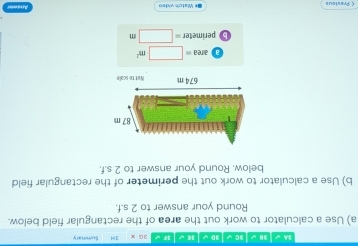 3A√|3B√|3C√|3D√|3E√|3F√ 3 G x Summary 
a) Use a calculator to work out the area of the rectangular field below. 
Round your answer to 2 s.f. 
b) Use a calculator to work out the perimeter of the rectangular field 
below. Round your answer to 2 s.f.
87 m
674 m Not to scae
area=□ m^2
B perime ter=□ m
 Provious