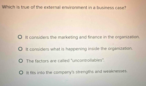 Which is true of the external environment in a business case?
It considers the marketing and finance in the organization.
It considers what is happening inside the organization.
The factors are called "uncontrollables".
It fits into the company's strengths and weaknesses.