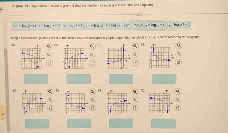 The graph of a logarithmic function is given. Select the function for each graph from the given options.
y=-log _3(-x) y=log _3(x-1) y=log _3x-1 y=-log _3x y=log _3x y=1-log _3x y=log _3(-x) y=log _3(1-x)
Drag each function given above into the area below the appropriate graph, depending on which function is represented by which graph.
65. 66. 67. 68.

69. 70. 71. 72.Q
Q

B
B