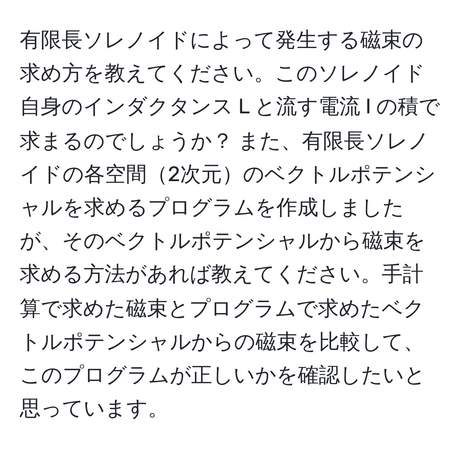 有限長ソレノイドによって発生する磁束の求め方を教えてください。このソレノイド自身のインダクタンス L と流す電流 I の積で求まるのでしょうか？ また、有限長ソレノイドの各空間2次元のベクトルポテンシャルを求めるプログラムを作成しましたが、そのベクトルポテンシャルから磁束を求める方法があれば教えてください。手計算で求めた磁束とプログラムで求めたベクトルポテンシャルからの磁束を比較して、このプログラムが正しいかを確認したいと思っています。