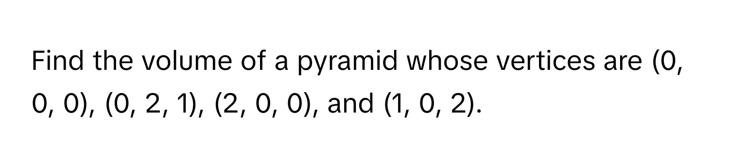 Find the volume of a pyramid whose vertices are (0, 0, 0), (0, 2, 1), (2, 0, 0), and (1, 0, 2).