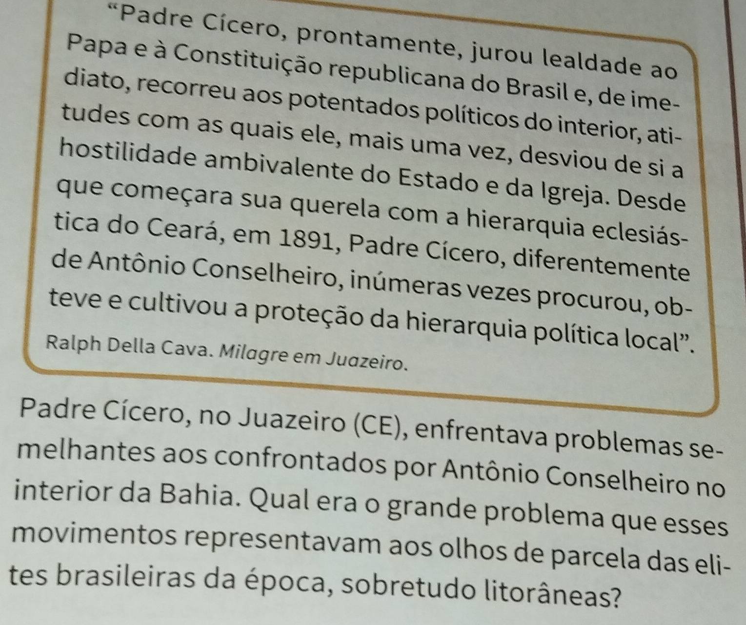 Padre Cícero, prontamente, jurou lealdade ao 
Papa e à Constituição republicana do Brasil e, de ime- 
diato, recorreu aos potentados políticos do interior, ati- 
tudes com as quais ele, mais uma vez, desviou de si a 
hostilidade ambivalente do Estado e da Igreja. Desde 
que começara sua querela com a hierarquia eclesiás- 
tica do Ceará, em 1891, Padre Cícero, diferentemente 
de Antônio Conselheiro, inúmeras vezes procurou, ob- 
teve e cultivou a proteção da hierarquia política local". 
Ralph Della Cava. Milagre em Juazeiro. 
Padre Cícero, no Juazeiro (CE), enfrentava problemas se- 
melhantes aos confrontados por Antônio Conselheiro no 
interior da Bahia. Qual era o grande problema que esses 
movimentos representavam aos olhos de parcela das eli- 
tes brasileiras da época, sobretudo litorâneas?