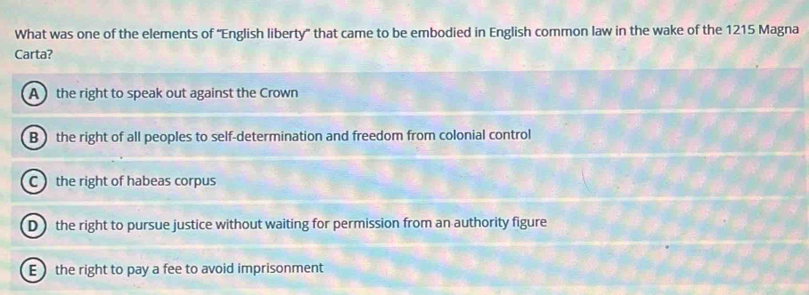 What was one of the elements of 'English liberty" that came to be embodied in English common law in the wake of the 1215 Magna
Carta?
A the right to speak out against the Crown
B ) the right of all peoples to self-determination and freedom from colonial control
C the right of habeas corpus
D the right to pursue justice without waiting for permission from an authority figure
E the right to pay a fee to avoid imprisonment