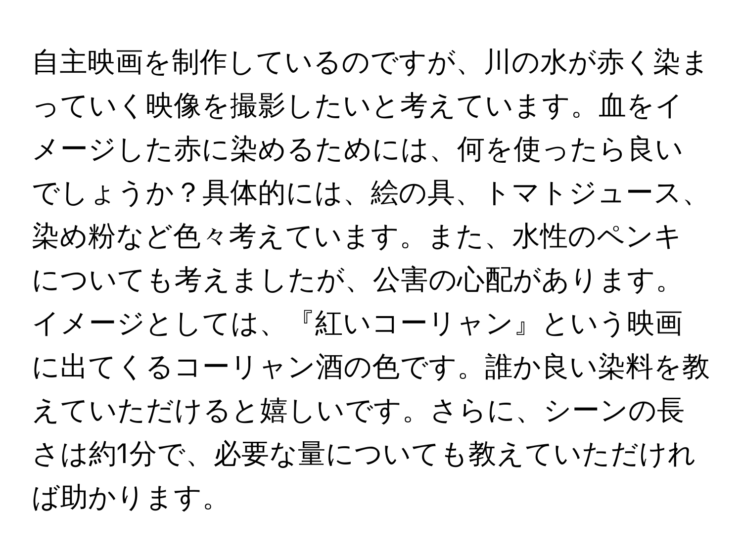 自主映画を制作しているのですが、川の水が赤く染まっていく映像を撮影したいと考えています。血をイメージした赤に染めるためには、何を使ったら良いでしょうか？具体的には、絵の具、トマトジュース、染め粉など色々考えています。また、水性のペンキについても考えましたが、公害の心配があります。イメージとしては、『紅いコーリャン』という映画に出てくるコーリャン酒の色です。誰か良い染料を教えていただけると嬉しいです。さらに、シーンの長さは約1分で、必要な量についても教えていただければ助かります。