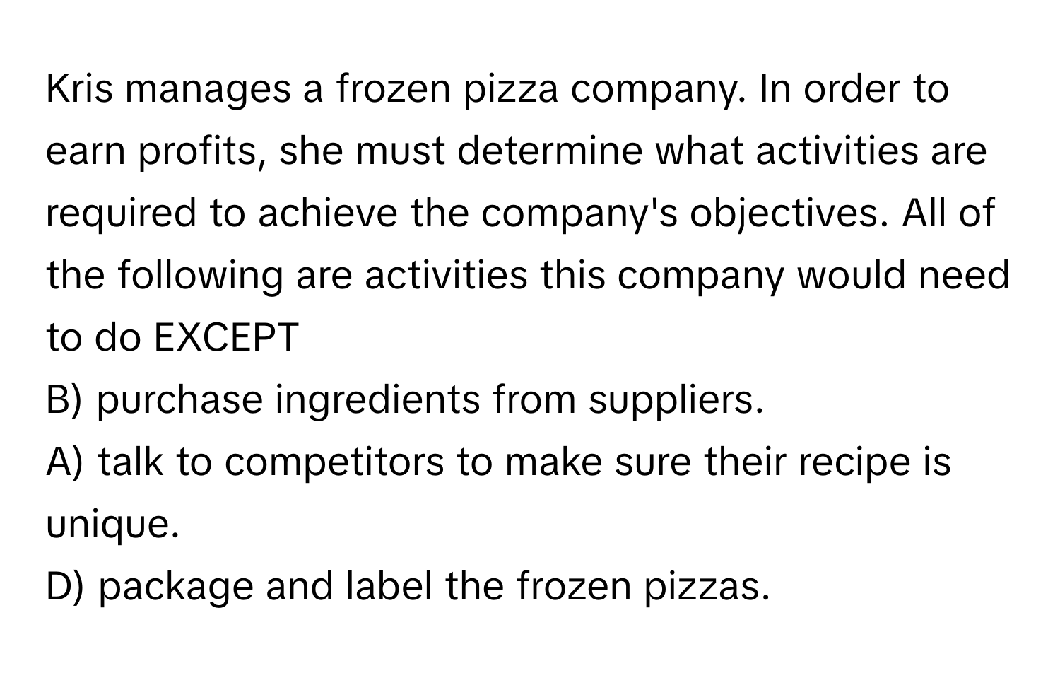 Kris manages a frozen pizza company. In order to earn profits, she must determine what activities are required to achieve the company's objectives. All of the following are activities this company would need to do EXCEPT 
B) purchase ingredients from suppliers.
A) talk to competitors to make sure their recipe is unique.
D) package and label the frozen pizzas.