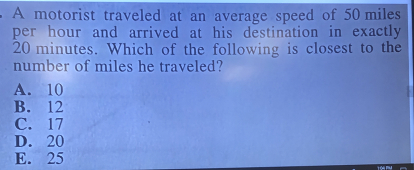 A motorist traveled at an average speed of 50 miles
per hour and arrived at his destination in exactly
20 minutes. Which of the following is closest to the
number of miles he traveled?
A. 10
B. 12
C. 17
D. 20
E. 25