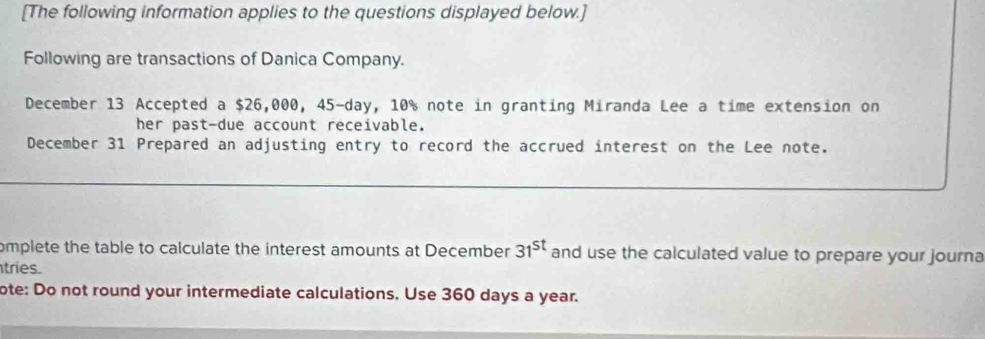 [The following information applies to the questions displayed below.] 
Following are transactions of Danica Company. 
December 13 Accepted a $26,000, 45-day, 10% note in granting Miranda Lee a time extension on 
her past-due account receivable. 
December 31 Prepared an adjusting entry to record the accrued interest on the Lee note. 
omplete the table to calculate the interest amounts at December 31^(st) and use the calculated value to prepare your journa 
tries. 
ote: Do not round your intermediate calculations. Use 360 days a year.