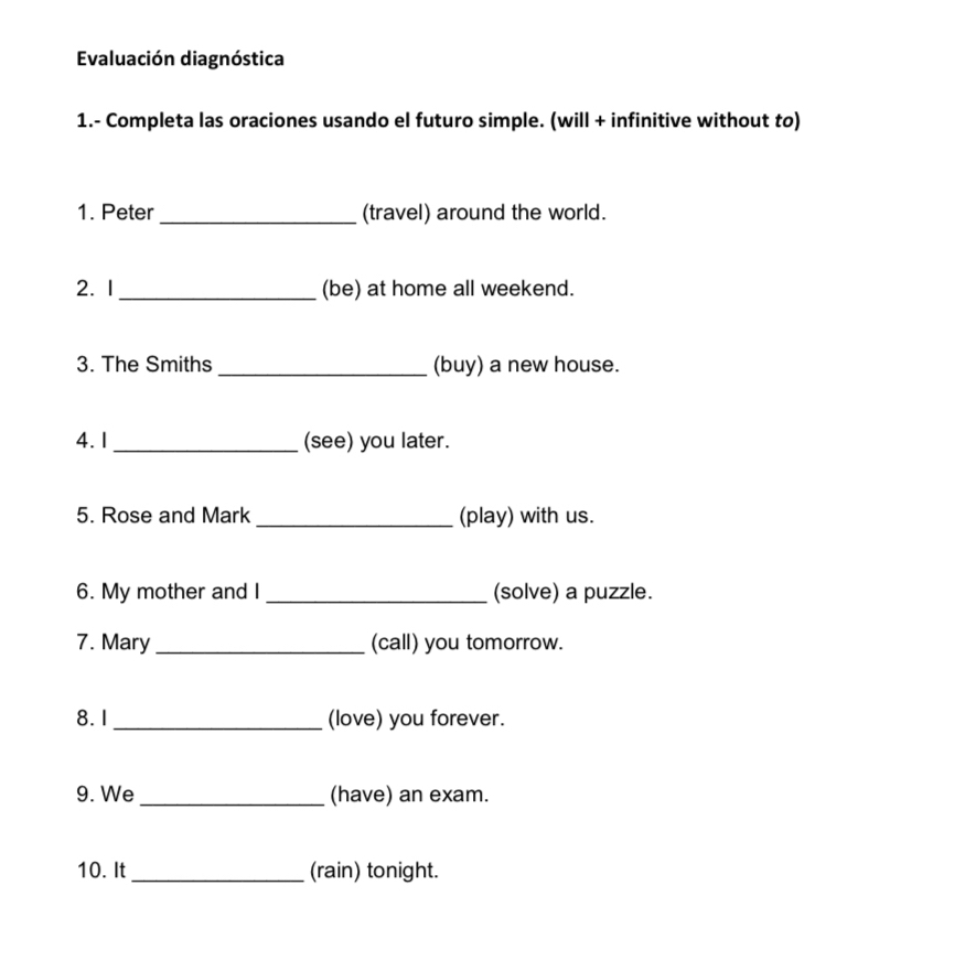 Evaluación diagnóstica 
1.- Completa las oraciones usando el futuro simple. (will + infinitive without to) 
1. Peter _(travel) around the world. 
2. 1 _(be) at home all weekend. 
3. The Smiths _(buy) a new house. 
4. 1 _(see) you later. 
5. Rose and Mark _(play) with us. 
6. My mother and I _(solve) a puzzle. 
7. Mary _(call) you tomorrow. 
8.1 _(love) you forever. 
9. We _(have) an exam. 
10. It_ (rain) tonight.