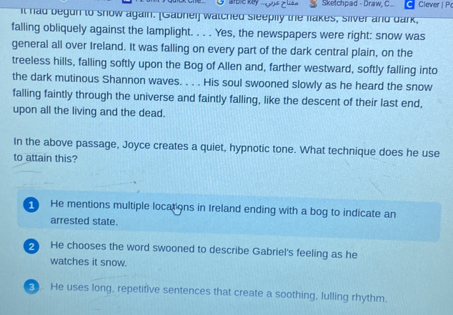 arble key Sketchpad - Draw, C... Clever| P
It had begun to show again. [Gabnei] watched sleepily the fakes, sllver and dark,
falling obliquely against the lamplight. . . . Yes, the newspapers were right: snow was
general all over Ireland. It was falling on every part of the dark central plain, on the
treeless hills, falling softly upon the Bog of Allen and, farther westward, softly falling into
the dark mutinous Shannon waves. . . . His soul swooned slowly as he heard the snow
falling faintly through the universe and faintly falling, like the descent of their last end,
upon all the living and the dead.
In the above passage, Joyce creates a quiet, hypnotic tone. What technique does he use
to attain this?
1 He mentions multiple locations in Ireland ending with a bog to indicate an
arrested state.
2 He chooses the word swooned to describe Gabriel's feeling as he
watches it snow.
3 He uses long, repetitive sentences that create a soothing, lulling rhythm.