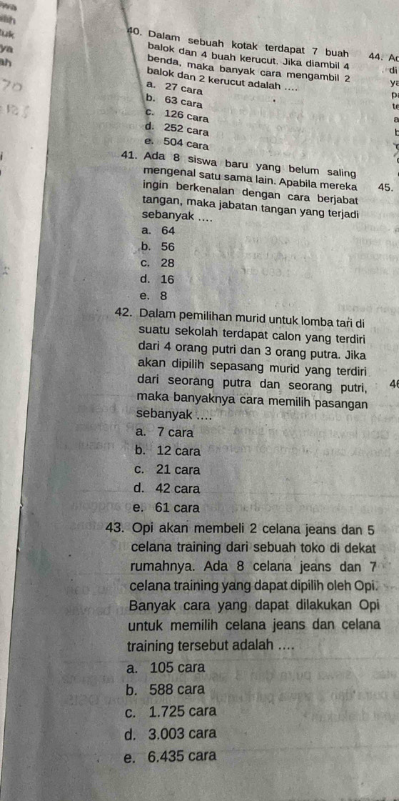 wh 40. Dalam sebuah kotak terdapat 7 buah
ya
luk balok dan 4 buah kerucut. Jika diambil 4
44. A
di
benda, maka banyak cara mengambil 2 ya
ah a. 27 cara
balok dan 2 kerucut adalah ....
p
b. 63 cara
te
c. 126 cara
a
d. 252 cara
e. 504 cara
41. Ada 8 siswa baru yang belum saling
mengenal satu sama lain. Apabila mereka 45.
ingin berkenalan dengan cara berjabat
tangan, maka jabatan tangan yang terjadi
sebanyak ....
a. 64
b. 56
c. 28
d. 16
e. 8
42. Dalam pemilihan murid untuk lomba tari di
suatu sekolah terdapat calon yang terdiri
dari 4 orang putri dan 3 orang putra. Jika
akan dipilih sepasang murid yang terdiri
dari seorang putra dan seorang putri, 4
maka banyaknya cara memilih pasangan
sebanyak ....
a. 7 cara
b. 12 cara
c. 21 cara
d. 42 cara
e. 61 cara
43. Opi akan membeli 2 celana jeans dan 5
celana training dari sebuah toko di dekat
rumahnya. Ada 8 celana jeans dan 7
celana training yang dapat dipilih oleh Opi.
Banyak cara yang dapat dilakukan Opi
untuk memilih celana jeans dan celana
training tersebut adalah ....
a. 105 cara
b. 588 cara
c. 1.725 cara
d. 3.003 cara
e. 6.435 cara