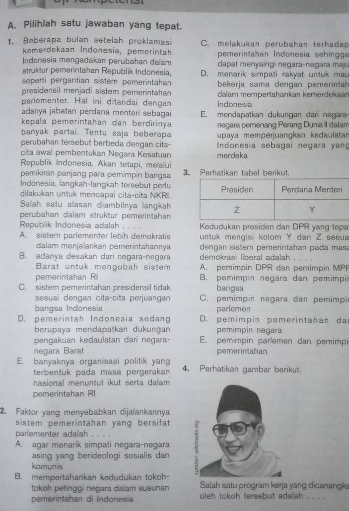 Pilihlah satu jawaban yang tepat.
1. Beberapa bulan setelah proklamasi C. melakukan perubahan terhadap
kemerdekaan Indonesia, pemerintah pemerintahan Indonesia sehingga
Indonesia mengadakan perubahan dalam dapat menyaingi negara-negara maju
struktur pemerintahan Republik Indonesia, D. menarik simpati rakyat untuk mau
seperti pergantian sistem pemerintahan bekerja sama dengan pemerintah
presidensil menjadi sistem pemerintahan dalam mempertahankan kemerdekaan
parlementer. Hal ini ditandai dengan Indonesia
adanya jabatan perdana menteri sebagai E. mendapatkan dukungan dari negara
kepala pemerintahan dan berdirinya negara pemenang Perang Dunia II dalam
banyak partai. Tentu saja beberapa upaya memperjuangkan kedaulatar
perubahan tersebut berbeda dengan cita- Indonesia sebagai negara yang
cita awal pembentukan Negara Kesatuan merdeka
Republik Indonesia. Akan tetapi, melalui
pemikiran panjang para pemimpin bangsa 3. Perhatikan tabel berikut.
Indonesia, langkah-langkah tersebut perlu
dilakukan untuk mencapai cita-cita NKRI.
Salah satu alasan diambilnya langkah
perubahan dalam struktur pemerintahan
Republik Indonesia adalah . . . . Kedudukan presiden dan DPR yang tepa
A. sistem parlementer lebih demokratis untuk mengisi kolom Y dan Z sesua
dalam menjalankan pemerintahannya dengan sistem pemerintahan pada mas
B. adanya desakan dari negara-negara demokrasi liberal adalah
Barat untuk mengubah sistem A. pemimpin DPR dan pemimpin MPF
pemerintahan RI B. pemimpin negara dan pemimpir
C. sistem pemerintahan presidensil tidak bangsa
sesuai dengan cita-cita perjuangan C. pemimpin negara dan pemimpi
bangsa Indonesia parlemen
D. pemerintah Indonesia sedang D. pemimpin pemerintahan da
berupaya mendapatkan dukungan pemimpin negara
pengakuan kedaulatan dari negara- E. pemimpin parlemen dan pemimpi
negara Barat pemerintahan
E. banyaknya organisasi politik yang
terbentuk pada masa pergerakan 4. Perhatikan gambar berikut.
nasional menuntut ikut serta dalam
pemerintahan RI
2. Faktor yang menyebabkan dijalankannya
sistem pemerintahan yang bersifat
parlementer adalah . . .
A. agar menarik simpati negara-negara
asing yang berideologi sosialis dan 
komunis
B. mempertahankan kedudukan tokoh-
tokoh petinggi negara dalam susunan Salah satu program kerja yang dicanangka
pemerintahan di Indonesia oleh tokoh tersebut adalah . . . .