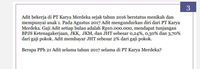 Adit bekerja di PT Karya Merdeka sejak tahun 2016 berstatus menikah dan 
mempunyai anak 1. Pada Agustus 2017 Adit mengundurkan diri dari PT Karya 
Merdeka. Gaji Adit setiap bulan adalah Rp10.000.000, mendapat tunjangan 
BPJS Ketenagakerjaan, JKK, JKM, dan JHT sebesar 0,24%, 0, 30% dan 3,70%
dari gaji pokok. Adit membayar JHT sebesar 2% dari gaji pokok. 
Berapa PPh 21 Adit selama tahun 2017 selama di PT Karya Merdeka?