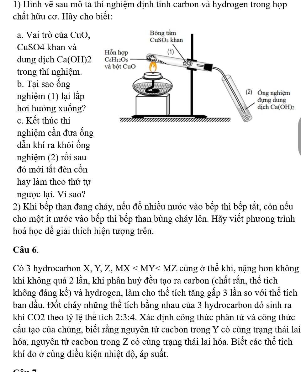 Hình vẽ sau mô tả thí nghiệm định tính carbon và hydrogen trong hợp
chất hữu cơ. Hãy cho biết:
a. Vai trò của CuO,
CuSO4 khan và 
dung dịch Ca(OH)2
trong thí nghiệm.
b. Tại sao ống
nghiệm (1) lại lắp
hơi hướng xuống? 
c. Kết thúc thí
nghiệm cần đưa ống
dẫn khí ra khỏi ống
nghiệm (2) rồi sau
đó mới tắt đèn cồn
hay làm theo thứ tự
ngược lại. Vì sao?
2) Khi bếp than đang cháy, nếu đồ nhiều nước vào bếp thì bếp tắt, còn nếu
cho một ít nước vào bếp thì bếp than bùng cháy lên. Hãy viết phương trình
hoá học để giải thích hiện tượng trên.
Câu 6.
Có 3 hydrocarbon X, Y, Z, MX cùng ở thể khí, nặng hơn không
khí không quá 2 lần, khi phân huỷ đều tạo ra carbon (chất rắn, thể tích
không đáng kể) và hydrogen, làm cho thể tích tăng gấp 3 lần so với thể tích
ban đầu. Đốt cháy những thể tích bằng nhau của 3 hydrocarbon đó sinh ra
khí CO2 theo tỷ lệ thể tích 2:3:4. Xác định công thức phân tử và công thức
cấu tạo của chúng, biết rằng nguyên tử cacbon trong Y có cùng trạng thái lai
hóa, nguyên tử cacbon trong Z có cùng trạng thái lai hóa. Biết các thể tích
khí đo ở cùng điều kiện nhiệt độ, áp suất.