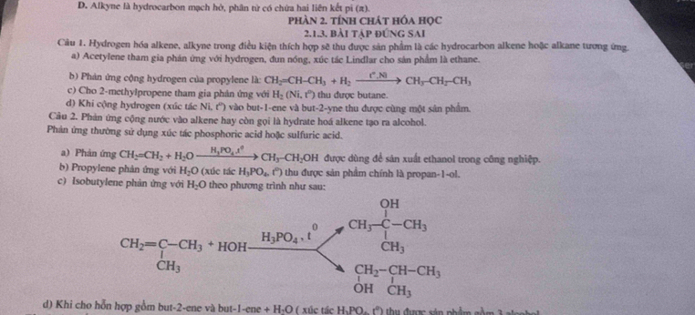 D. Alkyne là hydrocarbon mạch hở, phân từ có chứa hai liên kết pi (π).
phàn 2. tính chát hóa học
2.1.3. bài tập đứnG SAI
Câu 1. Hydrogen hóa alkene, alkyne trong điều kiện thích hợp sẽ thu được sản phẩm là các hydrocarbon alkene hoặc alkane tương ứng.
a) Acetylene tham gia phán ứng với hydrogen, đun nóng, xúc tác Lindlar cho sản phẩm là ethane.
b) Phản ứng cộng hydrogen của propylene là: CH_2=CH-CH_3+H_2xrightarrow [^+.N]CH_3-CH_2-CH_3
c) Cho 2-methylpropene tham gia phản ứng với H_2(Ni,t^0) thu được butane.
d) Khi cộng hydrogen (xúc tác Ni, t'') vào but-1-ene và but-2-yne thu được cùng một sản phẩm.
Câu 2. Phản ứng cộng nước vào alkene hay còn gọi là hydrate hoá alkene tạo ra alcohol.
Phản ứng thường sử dụng xúc tác phosphoric acid hoặc sulfuric acid.
a) Phản ứng CH_2=CH_2+H_2Oxrightarrow H_3PO_4tCH_3-CH_2OH được dùng để sản xuất ethanol trong công nghiệp.
b) Propylene phản ứng với H_2O (xúc tác H_3PO_4,(^circ ) thu được sản phẩm chính là propan-1-ol.
c) Isobutylene phản ứng với H_2O theo phương trình như sau:
d) Khi cho hỗn hợp gồm but-2-ene và bị at-1-ene+H_2O ( xúc tác H_1PO-(^circ ) thu được sản phẩm