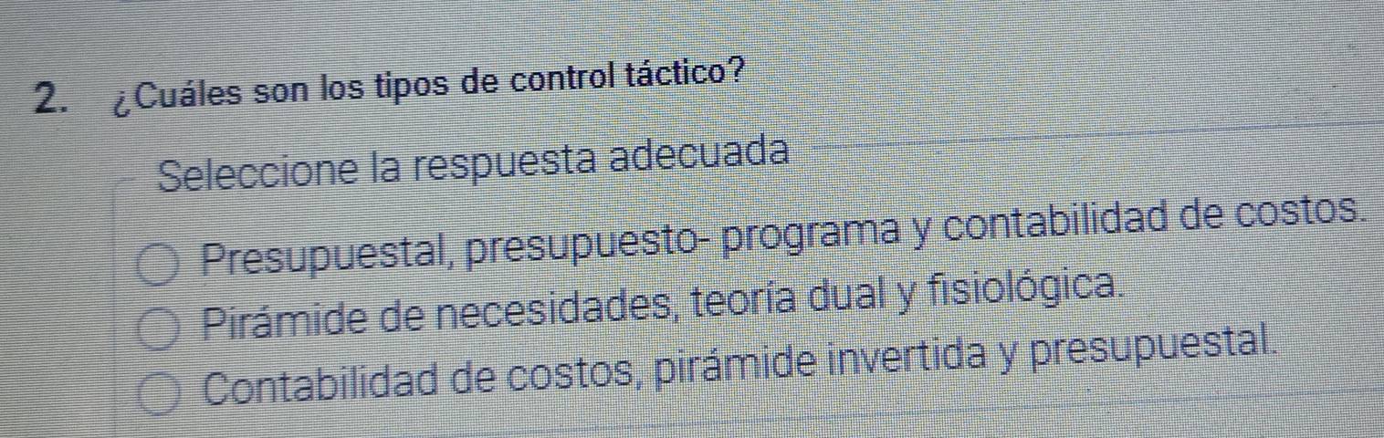 ¿Cuáles son los tipos de control táctico?
Seleccione la respuesta adecuada
Presupuestal, presupuesto- programa y contabilidad de costos.
Pirámide de necesidades, teoría dual y fisiológica.
Contabilidad de costos, pirámide invertida y presupuestal.