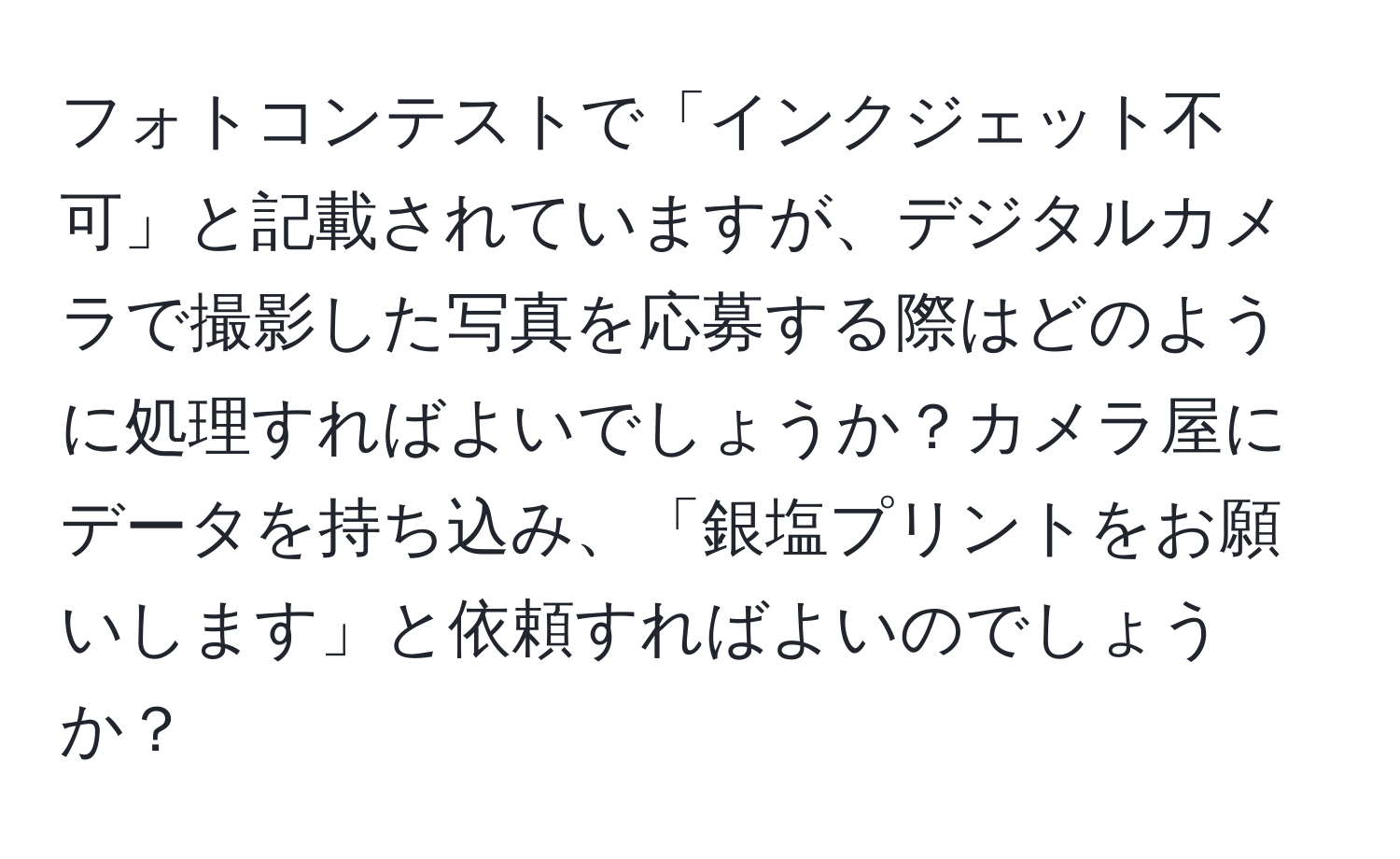 フォトコンテストで「インクジェット不可」と記載されていますが、デジタルカメラで撮影した写真を応募する際はどのように処理すればよいでしょうか？カメラ屋にデータを持ち込み、「銀塩プリントをお願いします」と依頼すればよいのでしょうか？