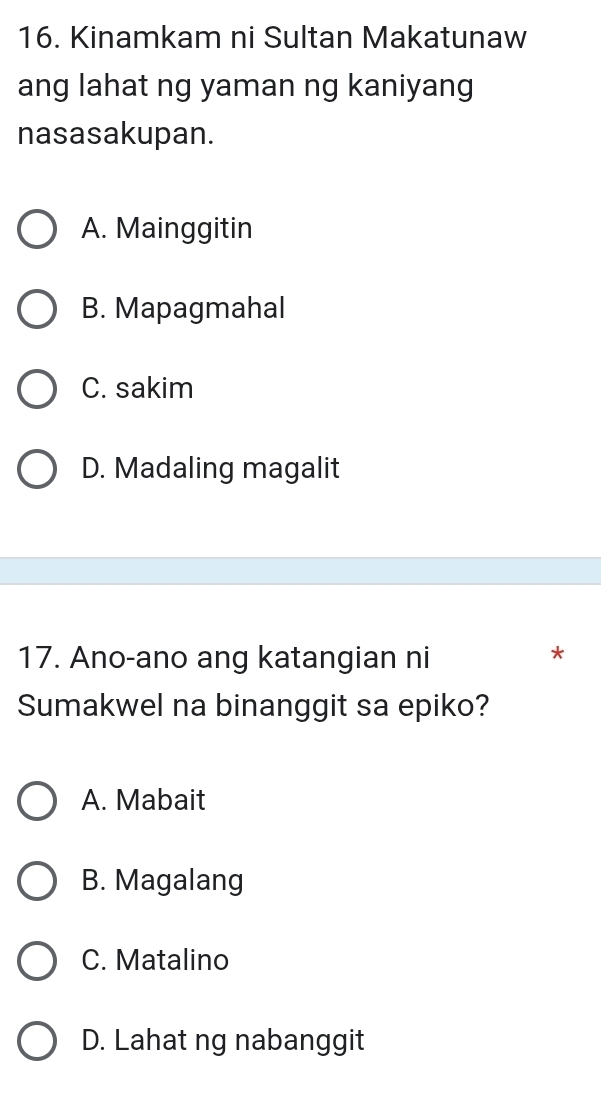 Kinamkam ni Sultan Makatunaw
ang lahat ng yaman ng kaniyang
nasasakupan.
A. Mainggitin
B. Mapagmahal
C. sakim
D. Madaling magalit
17. Ano-ano ang katangian ni
*
Sumakwel na binanggit sa epiko?
A. Mabait
B. Magalang
C. Matalino
D. Lahat ng nabanggit